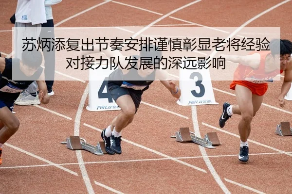苏炳添复出节奏安排谨慎彰显老将经验对接力队发展的深远影响