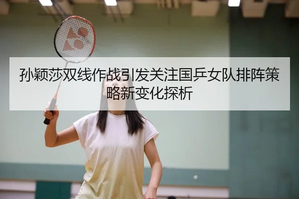 孙颖莎双线作战引发关注国乒女队排阵策略新变化探析